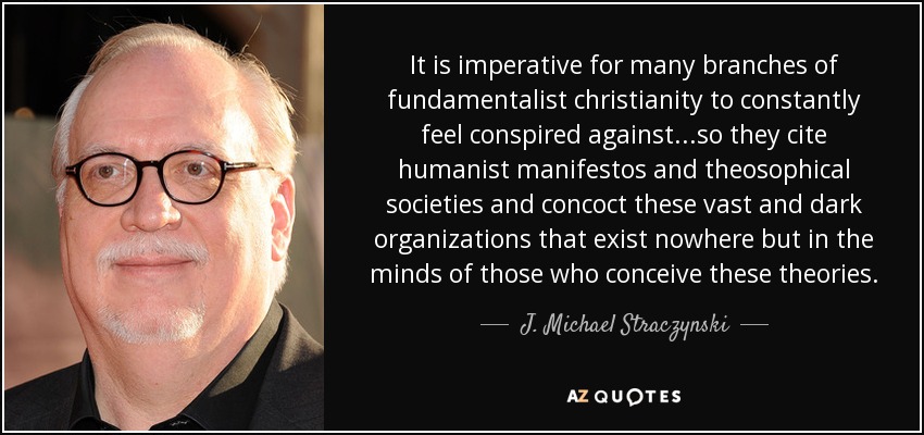 It is imperative for many branches of fundamentalist christianity to constantly feel conspired against...so they cite humanist manifestos and theosophical societies and concoct these vast and dark organizations that exist nowhere but in the minds of those who conceive these theories. - J. Michael Straczynski