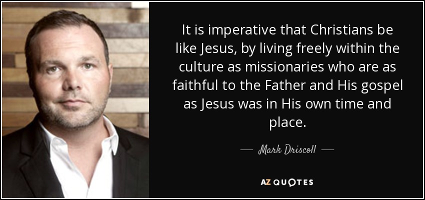 It is imperative that Christians be like Jesus, by living freely within the culture as missionaries who are as faithful to the Father and His gospel as Jesus was in His own time and place. - Mark Driscoll