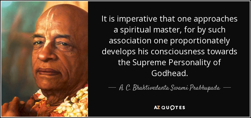 It is imperative that one approaches a spiritual master, for by such association one proportionately develops his consciousness towards the Supreme Personality of Godhead. - A. C. Bhaktivedanta Swami Prabhupada