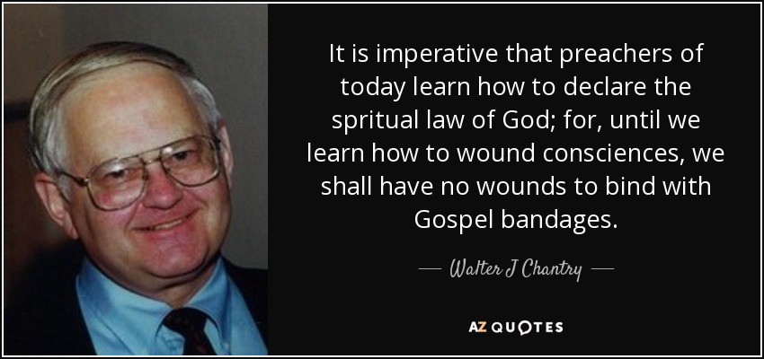 It is imperative that preachers of today learn how to declare the spritual law of God; for, until we learn how to wound consciences, we shall have no wounds to bind with Gospel bandages. - Walter J Chantry