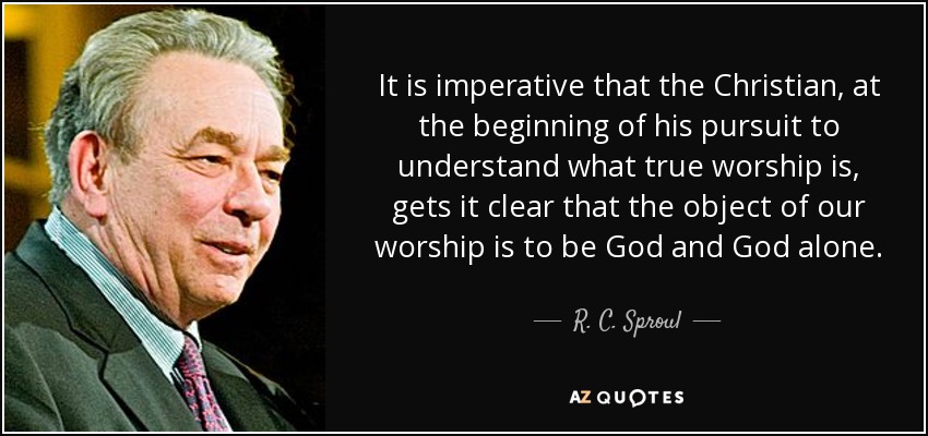 It is imperative that the Christian, at the beginning of his pursuit to understand what true worship is, gets it clear that the object of our worship is to be God and God alone. - R. C. Sproul