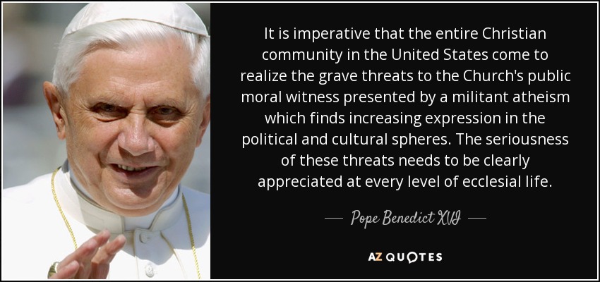 It is imperative that the entire Christian community in the United States come to realize the grave threats to the Church's public moral witness presented by a militant atheism which finds increasing expression in the political and cultural spheres. The seriousness of these threats needs to be clearly appreciated at every level of ecclesial life. - Pope Benedict XVI