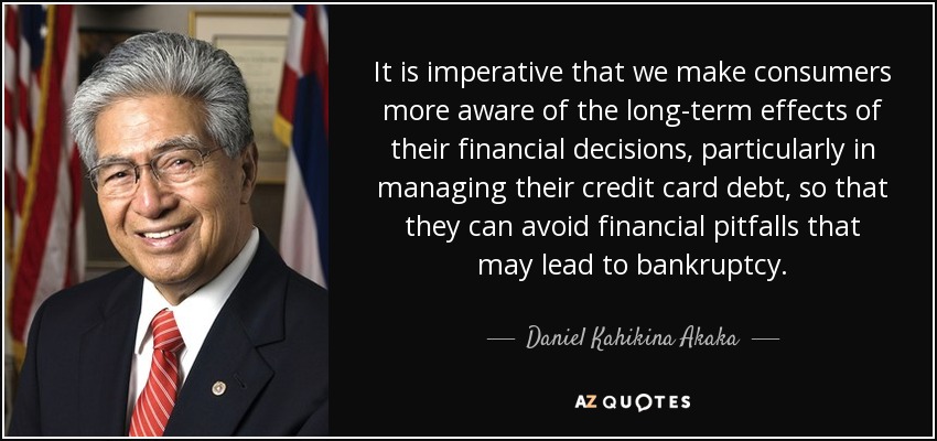 It is imperative that we make consumers more aware of the long-term effects of their financial decisions, particularly in managing their credit card debt, so that they can avoid financial pitfalls that may lead to bankruptcy. - Daniel Kahikina Akaka