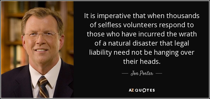 It is imperative that when thousands of selfless volunteers respond to those who have incurred the wrath of a natural disaster that legal liability need not be hanging over their heads. - Jon Porter