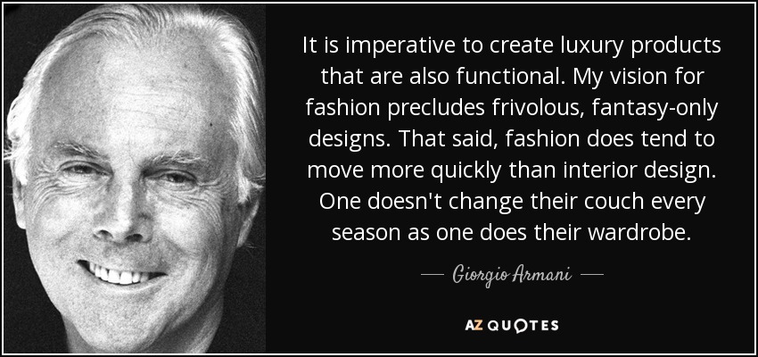 It is imperative to create luxury products that are also functional. My vision for fashion precludes frivolous, fantasy-only designs. That said, fashion does tend to move more quickly than interior design. One doesn't change their couch every season as one does their wardrobe. - Giorgio Armani
