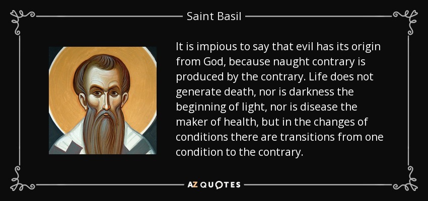 It is impious to say that evil has its origin from God, because naught contrary is produced by the contrary. Life does not generate death, nor is darkness the beginning of light, nor is disease the maker of health, but in the changes of conditions there are transitions from one condition to the contrary. - Saint Basil
