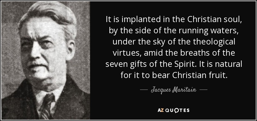 It is implanted in the Christian soul, by the side of the running waters, under the sky of the theological virtues, amid the breaths of the seven gifts of the Spirit. It is natural for it to bear Christian fruit. - Jacques Maritain