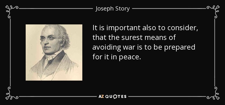 It is important also to consider, that the surest means of avoiding war is to be prepared for it in peace. - Joseph Story