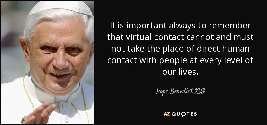 It is important always to remember that virtual contact cannot and must not take the place of direct human contact with people at every level of our lives. - Pope Benedict XVI