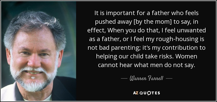It is important for a father who feels pushed away [by the mom] to say, in effect, When you do that, I feel unwanted as a father, or I feel my rough-housing is not bad parenting; it's my contribution to helping our child take risks. Women cannot hear what men do not say. - Warren Farrell