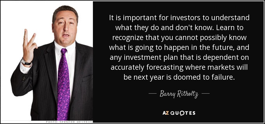 It is important for investors to understand what they do and don't know. Learn to recognize that you cannot possibly know what is going to happen in the future, and any investment plan that is dependent on accurately forecasting where markets will be next year is doomed to failure. - Barry Ritholtz