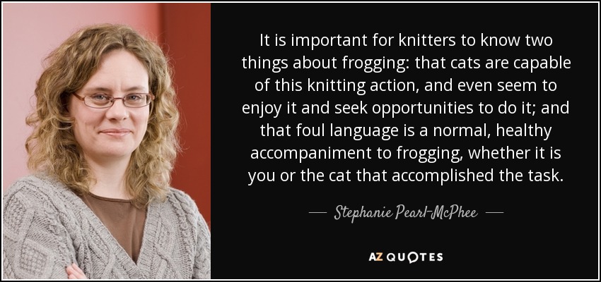 It is important for knitters to know two things about frogging: that cats are capable of this knitting action, and even seem to enjoy it and seek opportunities to do it; and that foul language is a normal, healthy accompaniment to frogging, whether it is you or the cat that accomplished the task. - Stephanie Pearl-McPhee