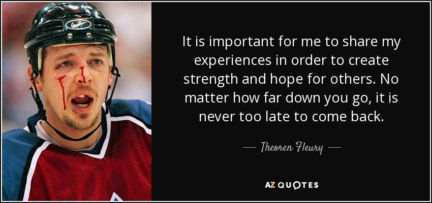 It is important for me to share my experiences in order to create strength and hope for others. No matter how far down you go, it is never too late to come back. - Theoren Fleury