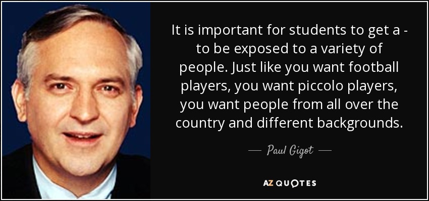 It is important for students to get a - to be exposed to a variety of people. Just like you want football players, you want piccolo players, you want people from all over the country and different backgrounds. - Paul Gigot