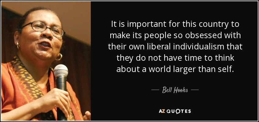 It is important for this country to make its people so obsessed with their own liberal individualism that they do not have time to think about a world larger than self. - Bell Hooks