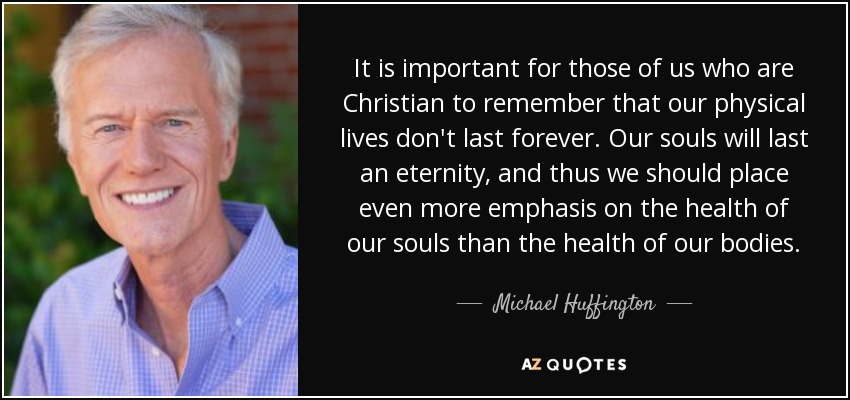 It is important for those of us who are Christian to remember that our physical lives don't last forever. Our souls will last an eternity, and thus we should place even more emphasis on the health of our souls than the health of our bodies. - Michael Huffington