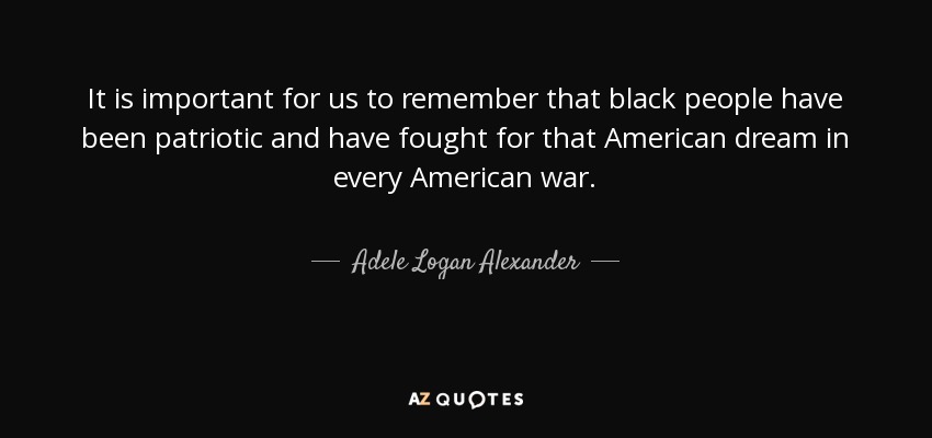 It is important for us to remember that black people have been patriotic and have fought for that American dream in every American war. - Adele Logan Alexander