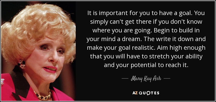 It is important for you to have a goal. You simply can't get there if you don't know where you are going. Begin to build in your mind a dream. The write it down and make your goal realistic. Aim high enough that you will have to stretch your ability and your potential to reach it. - Mary Kay Ash