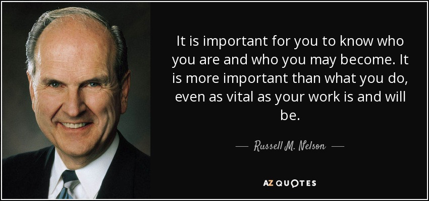 It is important for you to know who you are and who you may become. It is more important than what you do, even as vital as your work is and will be. - Russell M. Nelson