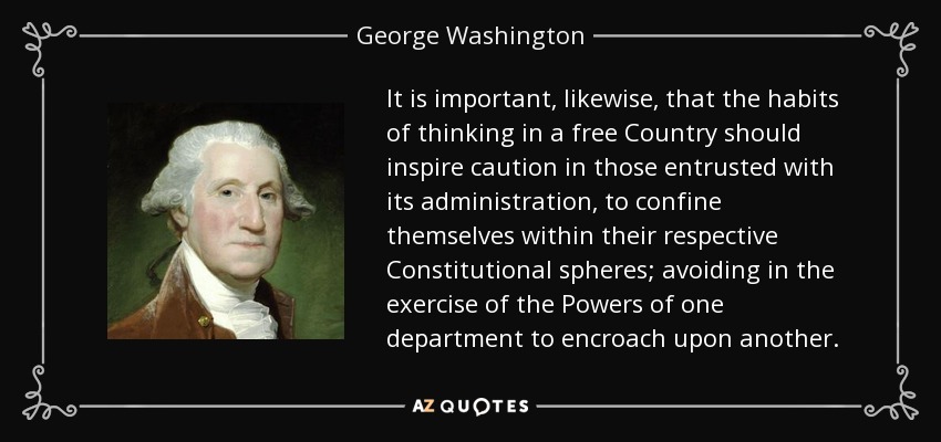 It is important, likewise, that the habits of thinking in a free Country should inspire caution in those entrusted with its administration, to confine themselves within their respective Constitutional spheres; avoiding in the exercise of the Powers of one department to encroach upon another. - George Washington