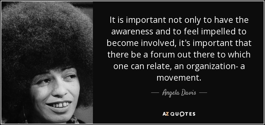 It is important not only to have the awareness and to feel impelled to become involved, it's important that there be a forum out there to which one can relate, an organization- a movement. - Angela Davis