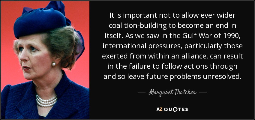 It is important not to allow ever wider coalition-building to become an end in itself. As we saw in the Gulf War of 1990, international pressures, particularly those exerted from within an alliance, can result in the failure to follow actions through and so leave future problems unresolved. - Margaret Thatcher