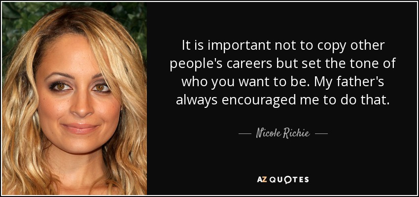 It is important not to copy other people's careers but set the tone of who you want to be. My father's always encouraged me to do that. - Nicole Richie