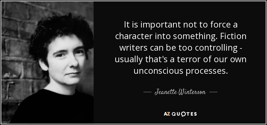 It is important not to force a character into something. Fiction writers can be too controlling - usually that's a terror of our own unconscious processes. - Jeanette Winterson