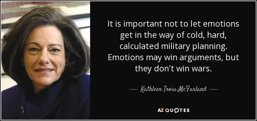 It is important not to let emotions get in the way of cold, hard, calculated military planning. Emotions may win arguments, but they don't win wars. - Kathleen Troia McFarland