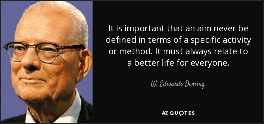 It is important that an aim never be defined in terms of a specific activity or method. It must always relate to a better life for everyone. - W. Edwards Deming