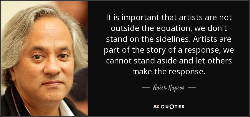 It is important that artists are not outside the equation, we don't stand on the sidelines. Artists are part of the story of a response, we cannot stand aside and let others make the response. - Anish Kapoor