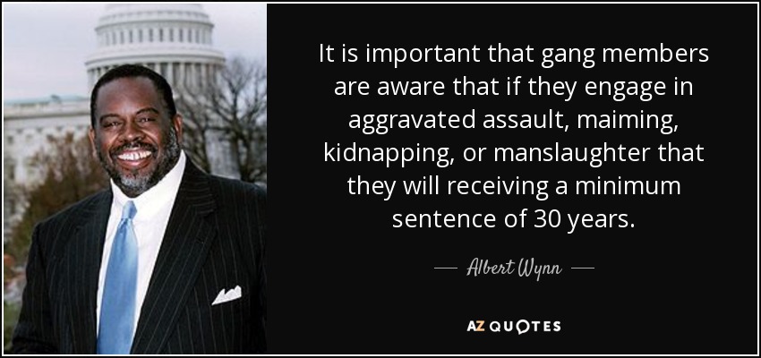 It is important that gang members are aware that if they engage in aggravated assault, maiming, kidnapping, or manslaughter that they will receiving a minimum sentence of 30 years. - Albert Wynn