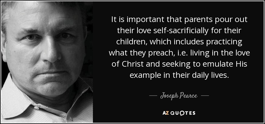 It is important that parents pour out their love self-sacrificially for their children, which includes practicing what they preach, i.e. living in the love of Christ and seeking to emulate His example in their daily lives. - Joseph Pearce