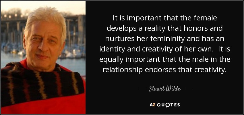 It is important that the female develops a reality that honors and nurtures her femininity and has an identity and creativity of her own. It is equally important that the male in the relationship endorses that creativity. - Stuart Wilde