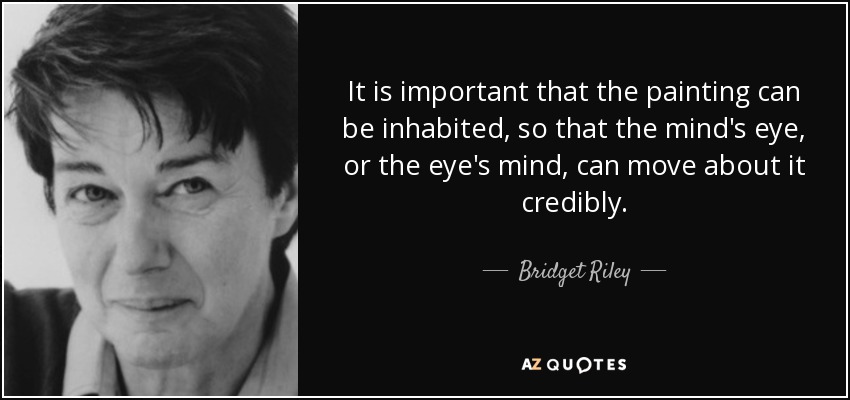 It is important that the painting can be inhabited, so that the mind's eye, or the eye's mind, can move about it credibly. - Bridget Riley