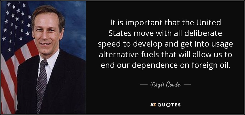 It is important that the United States move with all deliberate speed to develop and get into usage alternative fuels that will allow us to end our dependence on foreign oil. - Virgil Goode