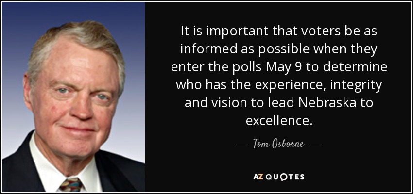It is important that voters be as informed as possible when they enter the polls May 9 to determine who has the experience, integrity and vision to lead Nebraska to excellence. - Tom Osborne