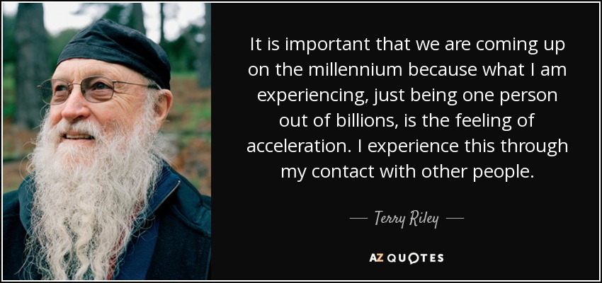 It is important that we are coming up on the millennium because what I am experiencing, just being one person out of billions, is the feeling of acceleration. I experience this through my contact with other people. - Terry Riley