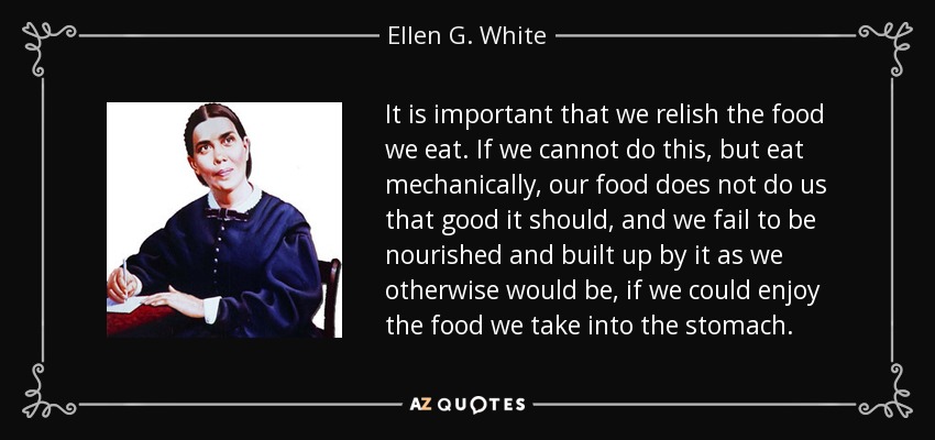 It is important that we relish the food we eat. If we cannot do this, but eat mechanically, our food does not do us that good it should, and we fail to be nourished and built up by it as we otherwise would be, if we could enjoy the food we take into the stomach. - Ellen G. White