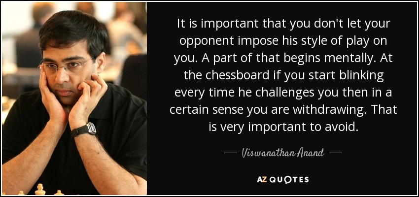 It is important that you don't let your opponent impose his style of play on you. A part of that begins mentally. At the chessboard if you start blinking every time he challenges you then in a certain sense you are withdrawing. That is very important to avoid. - Viswanathan Anand