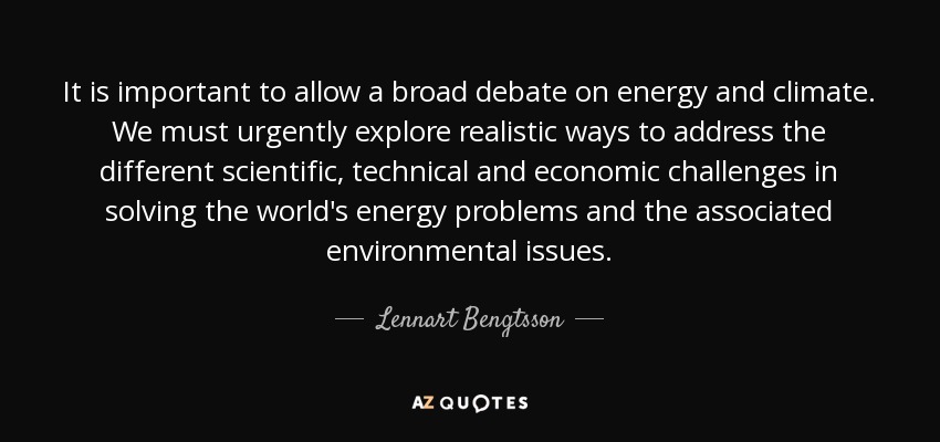 It is important to allow a broad debate on energy and climate. We must urgently explore realistic ways to address the different scientific, technical and economic challenges in solving the world's energy problems and the associated environmental issues. - Lennart Bengtsson