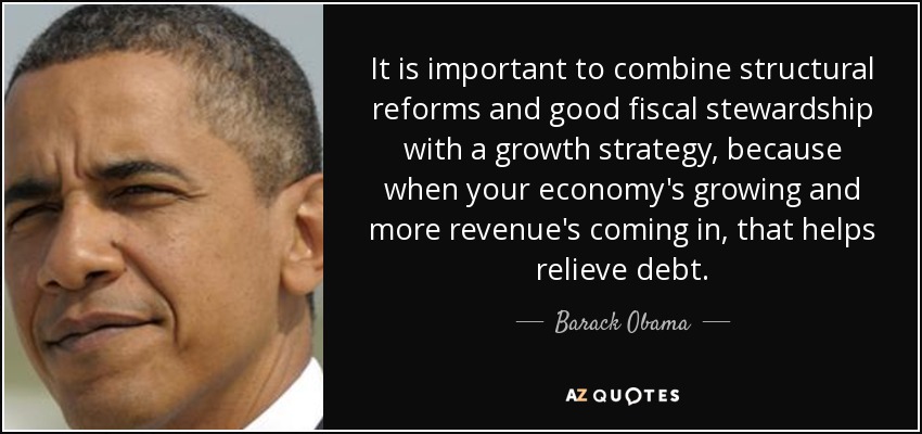 It is important to combine structural reforms and good fiscal stewardship with a growth strategy, because when your economy's growing and more revenue's coming in, that helps relieve debt. - Barack Obama
