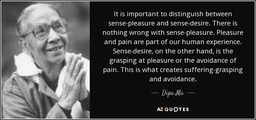 It is important to distinguish between sense-pleasure and sense-desire. There is nothing wrong with sense-pleasure. Pleasure and pain are part of our human experience. Sense-desire, on the other hand, is the grasping at pleasure or the avoidance of pain. This is what creates suffering-grasping and avoidance. - Dipa Ma