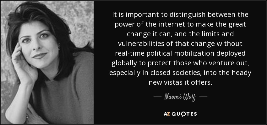 It is important to distinguish between the power of the internet to make the great change it can, and the limits and vulnerabilities of that change without real-time political mobilization deployed globally to protect those who venture out, especially in closed societies, into the heady new vistas it offers. - Naomi Wolf