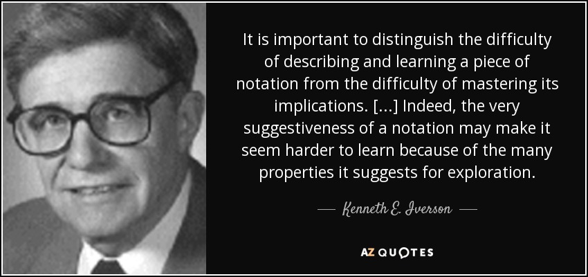 It is important to distinguish the difficulty of describing and learning a piece of notation from the difficulty of mastering its implications. [...] Indeed, the very suggestiveness of a notation may make it seem harder to learn because of the many properties it suggests for exploration. - Kenneth E. Iverson
