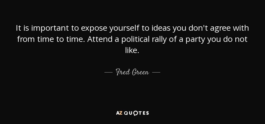 It is important to expose yourself to ideas you don't agree with from time to time. Attend a political rally of a party you do not like. - Fred Green