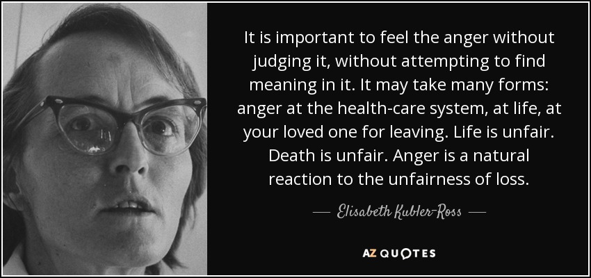 It is important to feel the anger without judging it, without attempting to find meaning in it. It may take many forms: anger at the health-care system, at life, at your loved one for leaving. Life is unfair. Death is unfair. Anger is a natural reaction to the unfairness of loss. - Elisabeth Kubler-Ross