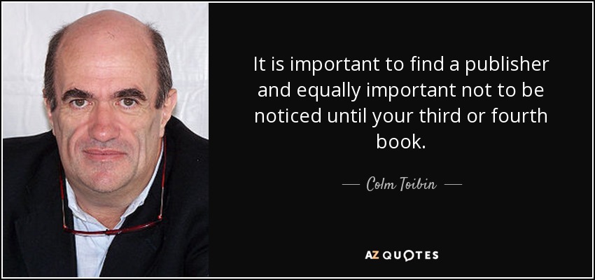 It is important to find a publisher and equally important not to be noticed until your third or fourth book. - Colm Toibin