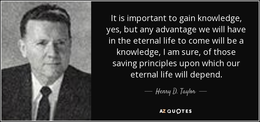 It is important to gain knowledge, yes, but any advantage we will have in the eternal life to come will be a knowledge, I am sure, of those saving principles upon which our eternal life will depend. - Henry D. Taylor