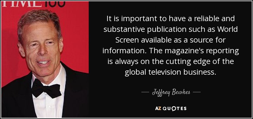 It is important to have a reliable and substantive publication such as World Screen available as a source for information. The magazine's reporting is always on the cutting edge of the global television business. - Jeffrey Bewkes